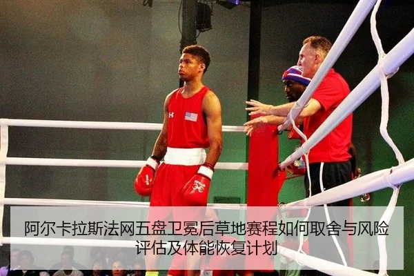 阿尔卡拉斯法网五盘卫冕后草地赛程如何取舍与风险评估及体能恢复计划